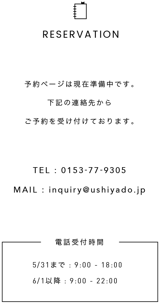 予約ページは現在準備中です。以下の連絡先からご予約を受け付けております。TEL:0153-77-9305 MAIL:inquiry@ushiyado.jp 電話受付時間 5/31まで : 9:00-18:00 6/1以降 : 9:00-22:00